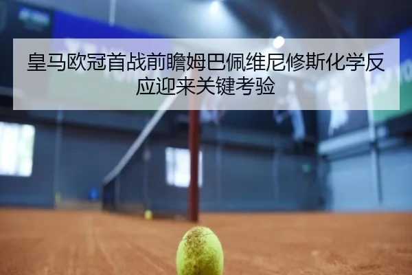 皇马欧冠首战前瞻姆巴佩维尼修斯化学反应迎来关键考验